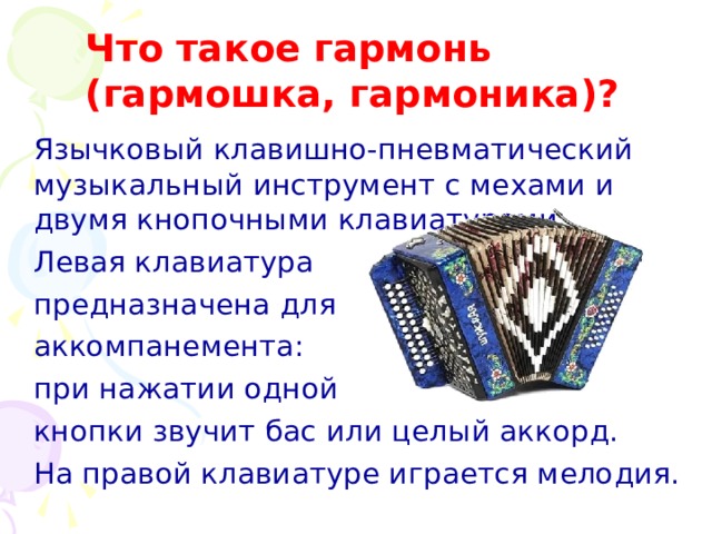 Что такое гармонь  ( гармошка, гармоника)?  Язычковый клавишно-пневматический музыкальный инструмент с мехами и двумя кнопочными клавиатурами.  Левая клавиатура  предназначена для  аккомпанемента:  при нажатии одной  кнопки звучит бас или целый аккорд.  На правой клавиатуре играется мелодия.  