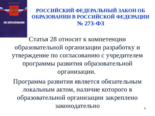 РОССИЙСКИЙ ФЕДЕРАЛЬНЫЙ ЗАКОН ОБ ОБРАЗОВАНИИ В РОССИЙСКОЙ ФЕДЕРАЦИИ № 273-ФЗ Статья 28 относит к компетенции образовательной организации разработку и утверждение по согласованию с учредителем программы развития образовательной организации. Программа развития является обязательным локальным актом, наличие которого в образовательной организации закреплено законодательно