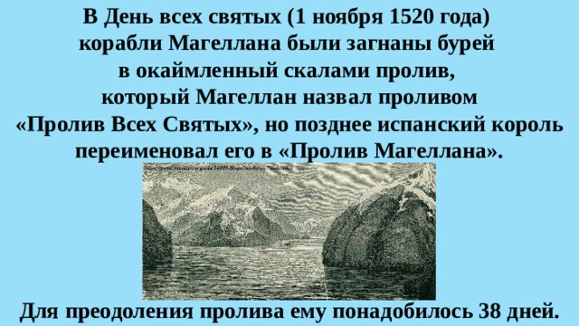 В День всех святых (1 ноября 1520 года)  корабли Магеллана были загнаны бурей  в окаймленный скалами пролив,  который Магеллан назвал проливом «Пролив Всех Святых», но позднее испанский король переименовал его в «Пролив Магеллана». Для преодоления пролива ему понадобилось 38 дней.