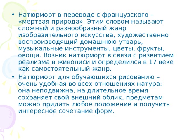 Натюрморт в переводе с французского – «мертвая природа». Этим словом называют сложный и разнообразный жанр изобразительного искусства, художественно воспроизводящий домашнюю утварь, музыкальные инструменты, цветы, фрукты, овощи. Возник натюрморт в связи с развитием реализма в живописи и определился в 17 веке как самостоятельный жанр. Натюрморт для обучающихся рисованию – очень удобная во всех отношениях натура: она неподвижна, на длительное время сохраняет свой внешний облик, предметам можно придать любое положение и получить интересное сочетание форм.