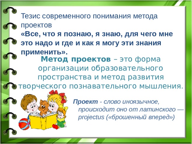 Тезис современного понимания метода проектов «Все, что я познаю, я знаю, для чего мне это надо и где и как я могу эти знания применить».  Метод проектов – это форма организации образовательного пространства и метод развития творческого познавательного мышления.    Проект - слово иноязычное,  происходит оно от латинского — projectus («брошенный вперед»)