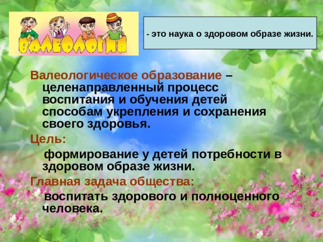 - это наука о здоровом образе жизни. Валеологическое образование – целенаправленный процесс воспитания и обучения детей способам укрепления и сохранения своего здоровья. Цель:  формирование у детей потребности в здоровом образе жизни. Главная задача общества:  воспитать здорового и полноценного человека.