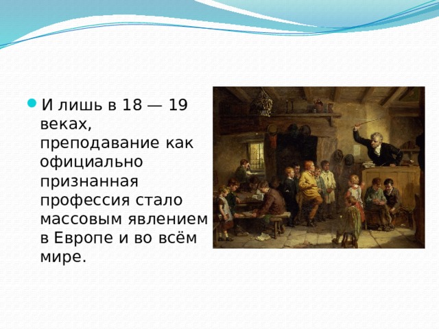 И лишь в 18 — 19 веках, преподавание как официально признанная профессия стало массовым явлением в Европе и во всём мире.