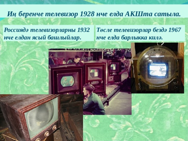 Иң беренче телевизор 1928 нче елда АКШта сатыла. Россиядә  телевизорларны  1932  нче  елдан  ясый  башлыйлар . Төсле телевизорлар бездә 1967 нче елда барлыкка килә.