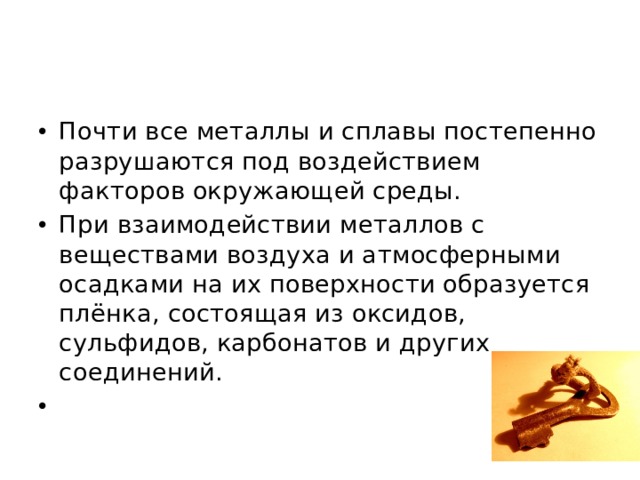 Почти все металлы и сплавы постепенно разрушаются под воздействием факторов окружающей среды. При взаимодействии металлов с веществами воздуха и атмосферными осадками на их поверхности образуется плёнка, состоящая из оксидов, сульфидов, карбонатов и других соединений.  