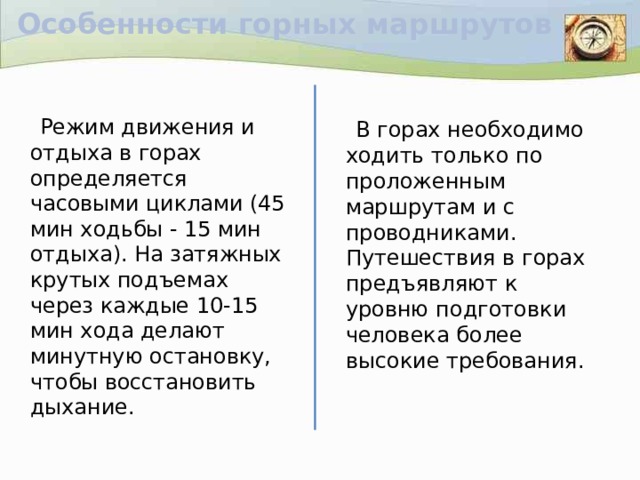 Особенности горных маршрутов  Режим движения и отдыха в горах определяется часовыми циклами (45 мин ходьбы - 15 мин отдыха). На затяжных крутых подъемах через каждые 10-15 мин хода делают минутную остановку, чтобы восстановить дыхание.  В горах необходимо ходить только по проложенным маршрутам и с проводниками. Путешествия в горах предъявляют к уровню подготовки человека более высокие требования.