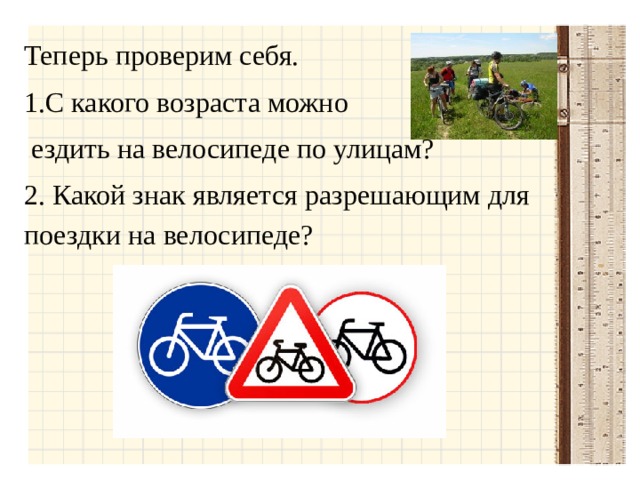 Теперь проверим себя. С какого возраста можно  ездить на велосипеде по улицам? 2. Какой знак является разрешающим для поездки на велосипеде?