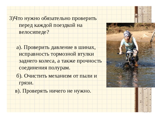 3)Что нужно обязательно проверить перед каждой поездкой на велосипеде?  а). Проверить давление в шинах, исправность тормозной втулки заднего колеса, а также прочность соединения полурам.  б). Очистить механизм от пыли и грязи.  в). Проверять ничего не нужно.  