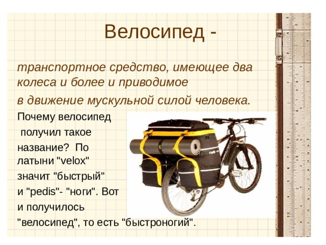 Велосипед -  транспортное средство, имеющее два колеса и более и приводимое в движение мускульной силой человека. Почему велосипед  получил такое название? По латыни 