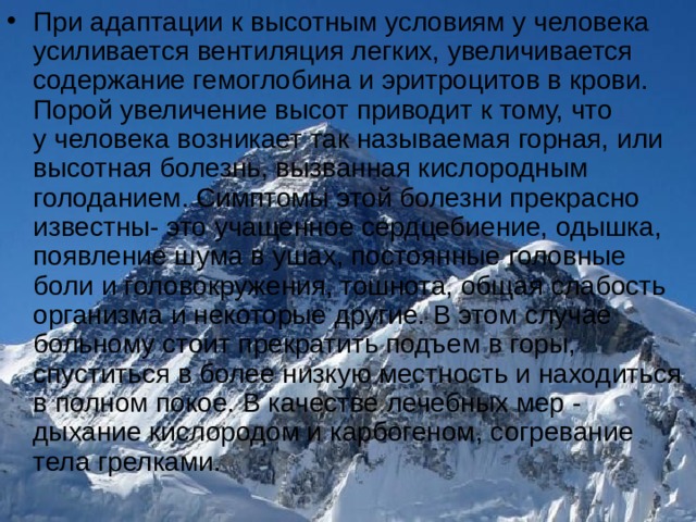 При адаптации к высотным условиям у человека усиливается вентиляция легких, увеличивается содержание гемоглобина и эритроцитов в крови. Порой увеличение высот приводит к тому, что у человека возникает так называемая горная, или высотная болезнь, вызванная кислородным голоданием. Симптомы этой болезни прекрасно известны- это учащенное сердцебиение, одышка, появление шума в ушах, постоянные головные боли и головокружения, тошнота, общая слабость организма и некоторые другие. В этом случае больному стоит прекратить подъем в горы, спуститься в более низкую местность и находиться в полном покое. В качестве лечебных мер - дыхание кислородом и карбогеном, согревание тела грелками.