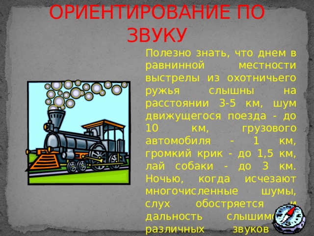 ОРИЕНТИРОВАНИЕ ПО ЗВУКУ Полезно знать, что днем в равнинной местности выстрелы из охотничьего ружья слышны на расстоянии 3-5 км, шум движущегося поезда - до 10 км, грузового автомобиля - 1 км, громкий крик - до 1,5 км, лай собаки - до 3 км. Ночью, когда исчезают многочисленные шумы, слух обостряется и дальность слышимости различных звуков увеличивается в 1,5 - 2 раза.