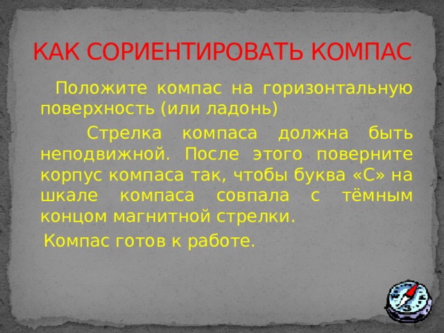 КАК СОРИЕНТИРОВАТЬ КОМПАС  Положите компас на горизонтальную поверхность (или ладонь)  Стрелка компаса должна быть неподвижной. После этого поверните корпус компаса так, чтобы буква «С» на шкале компаса совпала с тёмным концом магнитной стрелки.  Компас готов к работе.