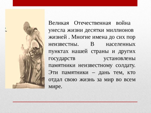 Великая Отечественная война унесла жизни десятки миллионов жизней . Многие имена до сих пор неизвестны. В населенных пунктах нашей страны и других государств установлены памятники неизвестному солдату. Эти памятники – дань тем, кто отдал свою жизнь за мир во всем мире.