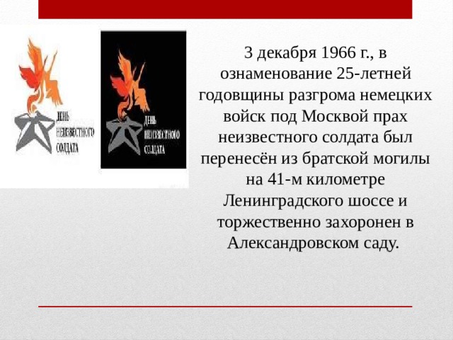 3 декабря 1966 г., в ознаменование 25-летней годовщины разгрома немецких войск под Москвой прах неизвестного солдата был перенесён из братской могилы на 41-м километре Ленинградского шоссе и торжественно захоронен в Александровском саду.