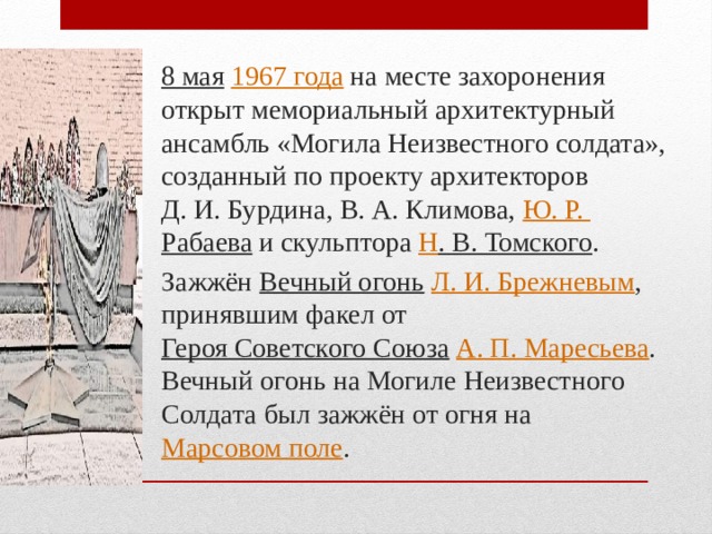 8 мая   1967 года  на месте захоронения открыт мемориальный архитектурный ансамбль «Могила Неизвестного солдата», созданный по проекту архитекторов Д. И. Бурдина, В. А. Климова,  Ю. Р.  Рабаева  и скульптора Н . В. Томского . Зажжён  Вечный огонь   Л. И. Брежневым , принявшим факел от  Героя Советского Союза   А. П. Маресьева . Вечный огонь на Могиле Неизвестного Солдата был зажжён от огня на  Марсовом поле .