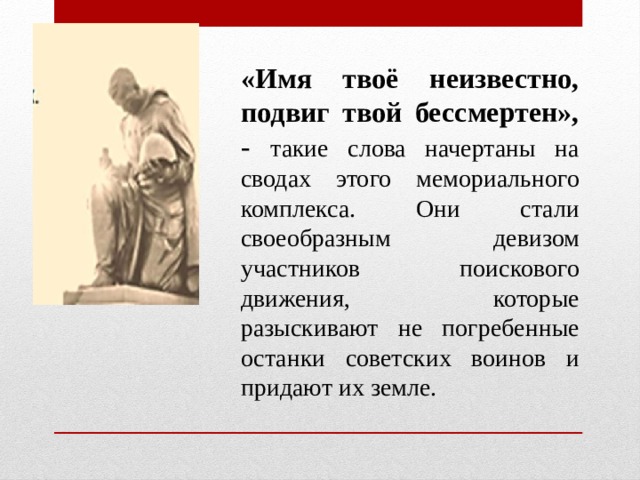 «Имя твоё неизвестно, подвиг твой бессмертен», - такие слова начертаны на сводах этого мемориального комплекса. Они стали своеобразным девизом участников поискового движения, которые разыскивают не погребенные останки советских воинов и придают их земле.