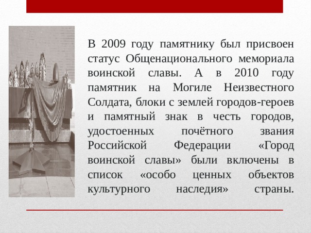 В 2009 году памятнику был присвоен статус Общенационального мемориала воинской славы. А в 2010 году памятник на Могиле Неизвестного Солдата, блоки с землей городов-героев и памятный знак в честь городов, удостоенных почётного звания Российской Федерации «Город воинской славы» были включены в список «особо ценных объектов культурного наследия» страны.