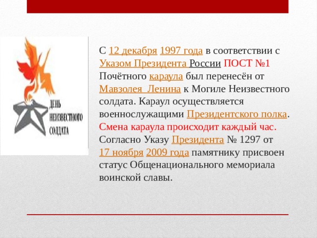 С  12 декабря   1997 года  в соответствии с  Указом Президента России   ПОСТ №1 Почётного  караула  был перенесён от Мавзолея  Ленина  к Могиле Неизвестного солдата. Караул осуществляется военнослужащими  Президентского полка . Смена караула происходит каждый час. Согласно Указу  Президента  № 1297 от  17 ноября   2009 года  памятнику присвоен статус Общенационального мемориала воинской славы.