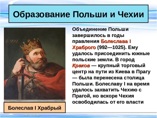 Образование Польши и Чехии Объединение Польши завершилось в годы правления Болеслава I Храброго (992—1025). Ему удалось присоединить южные польские земли. В город Краков  — крупный торговый центр на пути из Киева в Прагу — была перенесена столица Польши. Болеславу I на время удалось захватить Чехию с Прагой, но вскоре Чехия освободилась от его власти  Болеслав I Храбрый