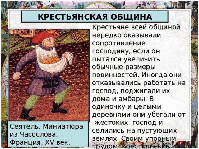 КРЕСТЬЯНСКАЯ ОБЩИНА Крестьяне всей общиной нередко оказывали сопротивление господину, если он пытался увеличить обычные размеры повинностей. Иногда они отказывались работать на господ, поджигали их дома и амбары. В одиночку и целыми деревнями они убегали от жестоких господ и селились на пустующих землях. Своим упорным трудом крестьянские общины добивались ограничения феодальных повинностей. Сеятель. Миниатюра из Часослова. Франция, XV век.