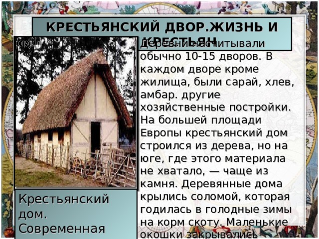 КРЕСТЬЯНСКИЙ ДВОР.ЖИЗНЬ И БЫТ КРЕСТЬЯН Деревни насчитывали обычно 10-15 дворов. В каждом дворе кроме жилища, были сарай, хлев, амбар. другие хозяйственные постройки. На большей площади Европы крестьянский дом строился из дерева, но на юге, где этого материала не хватало, — чаще из камня. Деревянные дома крылись соломой, которая годилась в голодные зимы на корм скоту. Маленькие окошки закрывались деревянными ставнями, затягивались пузырем или кожей. Крестьянский дом. Современная реконструкция.