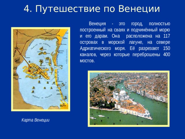 4. Путешествие по Венеции Венеция - это город, полностью построенный на сваях и подчинённый морю и его дарам. Она расположена на 117 островах в морской лагуне, на севере Адриатического моря. Её разрезают 150 каналов, через которые переброшены 400 мостов.  Карта Венеции