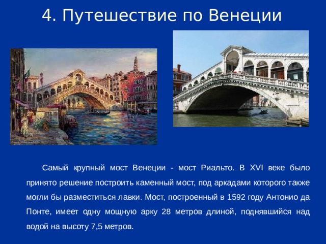 4. Путешествие по Венеции Самый крупный мост Венеции - мост Риальто. В XVI веке было принято решение построить каменный мост, под аркадами которого также могли бы разместиться лавки. Мост, построенный в 1592 году Антонио да Понте, имеет одну мощную арку 28 метров длиной, поднявшийся над водой на высоту 7,5 метров.