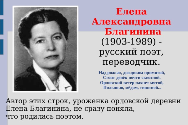 Елена Александровна  Благинина (1903-1989) - русский поэт, переводчик. Над рожью, дождиком примятой, Стоит денёк почти сквозной. Орловский ветер пахнет мятой, Полынью, мёдом, тишиной... Автор этих строк, уроженка орловской деревни Елена Благинина, не сразу поняла, что родилась поэтом.