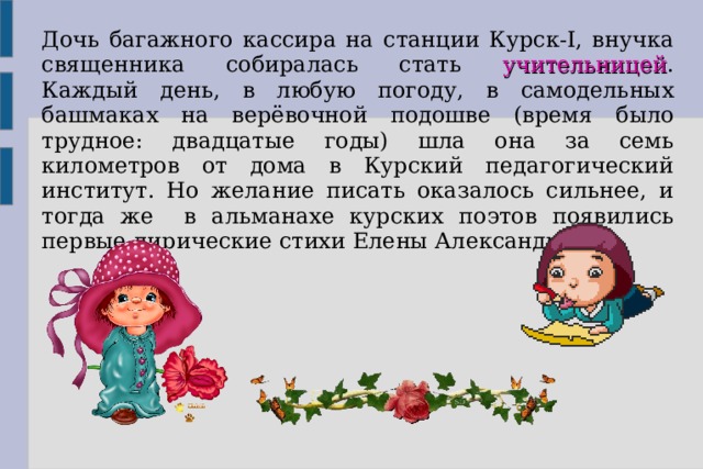 Дочь багажного кассира на станции Курск-I, внучка священника собиралась стать учительницей . Каждый день, в любую погоду, в самодельных башмаках на верёвочной подошве (время было трудное: двадцатые годы) шла она за семь километров от дома в Курский педагогический институт. Но желание писать оказалось сильнее, и тогда же в альманахе курских поэтов появились первые лирические стихи Елены Александровны.