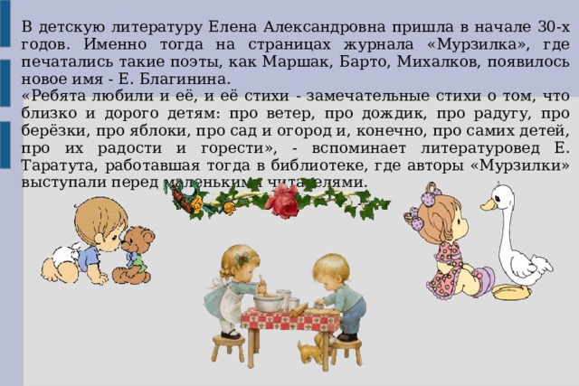 В детскую литературу Елена Александровна пришла в начале 30-х годов. Именно тогда на страницах журнала «Мурзилка», где печатались такие поэты, как Маршак, Барто, Михалков, появилось новое имя - Е. Благинина. «Ребята любили и её, и её стихи - замечательные стихи о том, что близко и дорого детям: про ветер, про дождик, про радугу, про берёзки, про яблоки, про сад и огород и, конечно, про самих детей, про их радости и горести», - вспоминает литературовед Е. Таратута, работавшая тогда в библиотеке, где авторы «Мурзилки» выступали перед маленькими читателями.