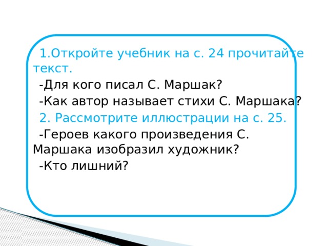 1.Откройте учебник на с. 24 прочитайте текст.  -Для кого писал С. Маршак?  -Как автор называет стихи С. Маршака?  2. Рассмотрите иллюстрации на с. 25.  -Героев какого произведения С. Маршака изобразил художник?  -Кто лишний?