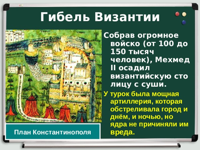 Гибель Византии Собрав огромное войско (от 100 до 150 тысяч человек), Мехмед II осадил византийскую сто­лицу с суши. У  турок была мощная артиллерия, которая обстреливала город и днём, и ночью, но ядра не причиняли им вреда. План Константинополя