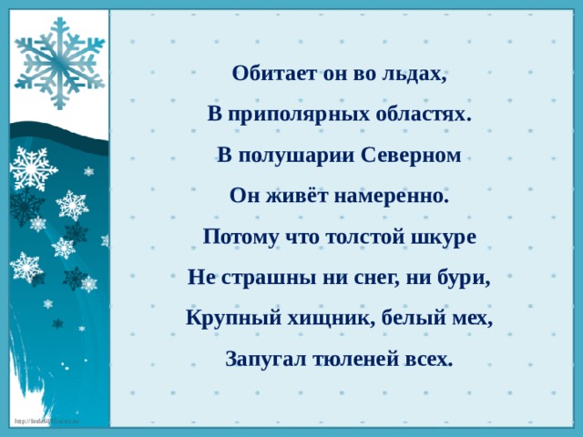 Обитает он во льдах,  В приполярных областях.  В полушарии Северном  Он живёт намеренно.  Потому что толстой шкуре  Не страшны ни снег, ни бури,  Крупный хищник, белый мех,  Запугал тюленей всех.