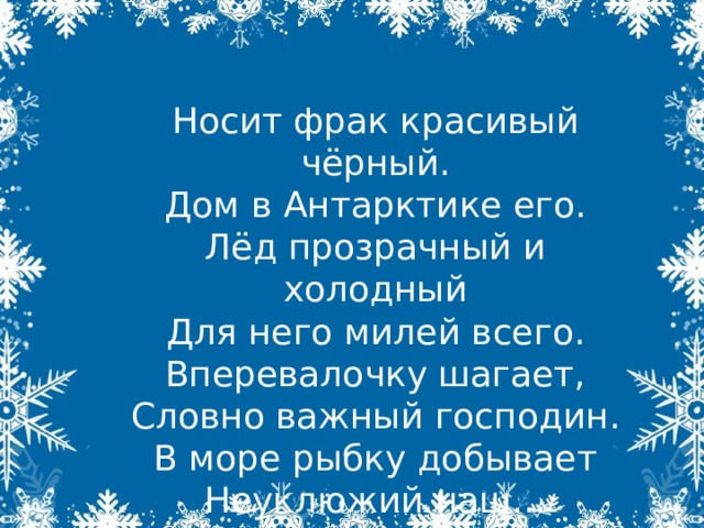 Носит фрак красивый чёрный.  Дом в Антарктике его.  Лёд прозрачный и холодный  Для него милей всего.  Вперевалочку шагает,  Словно важный господин.  В море рыбку добывает  Неуклюжий наш…