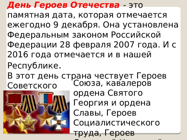 День Героев Отечества - это памятная дата, которая отмечается ежегодно 9 декабря. Она установлена Федеральным законом Российской Федерации 28 февраля 2007 года. И с 2016 года отмечается и в нашей Республике . В этот день страна чествует Героев Советского Союза, кавалеров ордена Святого Георгия и ордена Славы, Героев Социалистического труда, Героев Донецкой Народной Республики.