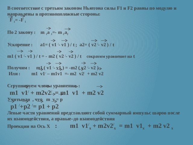 В соответствие с третьим законом Ньютона силы F1 и F2 равны по модулю и направлены в противоположные стороны:  F 1 = -F 1  По 2 закону : m 1 a 1 =- m 2 a 2  Ускорение : a1= ( v1 / - v1 ) / t ; a2= ( v2 / - v2 ) / t  m1 ( v1 / - v1 ) / t = - m2 ( v2 / - v2 ) / t сократим уравнение на t  Получим : m1 ( v1 / - v1 ) = -m2 ( v2 / - v2 )  Или : m1 v1 / – m1v1 =- m2 v2 / + m2 v2  Сгруппируем члены уравнения :    m1 v1 / + m2v2 / = m1 v1 + m2 v2 Учитывая , что m v = р  р1 / +р2 / = р1 + р2 Левые части уравнений представляют собой суммарный импульс шаров после их взаимодействия, а правые–до взаимодействия Проекции на Ось Х : m1 v1 / х + m2v2 / х = m1 v1 х + m2 v2 х