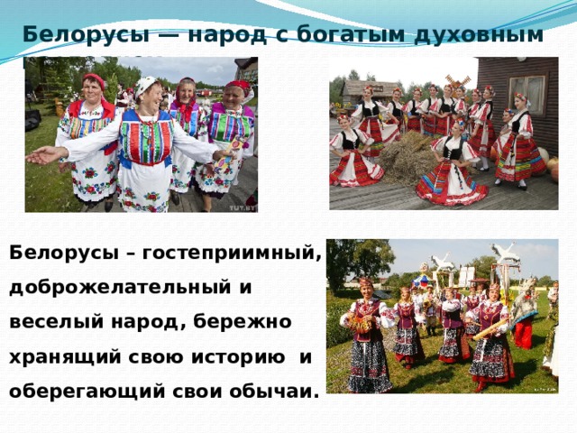Белорусы — народ с богатым духовным наследием Белорусы – гостеприимный, доброжелательный и веселый народ, бережно хранящий свою историю и оберегающий свои обычаи.