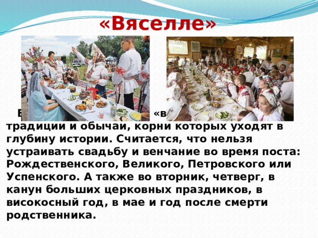 «Вяселле»  Белорусская свадьба «вяселле» имеет свои традиции и обычаи, корни которых уходят в глубину истории. Считается, что нельзя устраивать свадьбу и венчание во время поста: Рождественского, Великого, Петровского или Успенского. А также во вторник, четверг, в канун больших церковных праздников, в високосный год, в мае и год после смерти родственника.