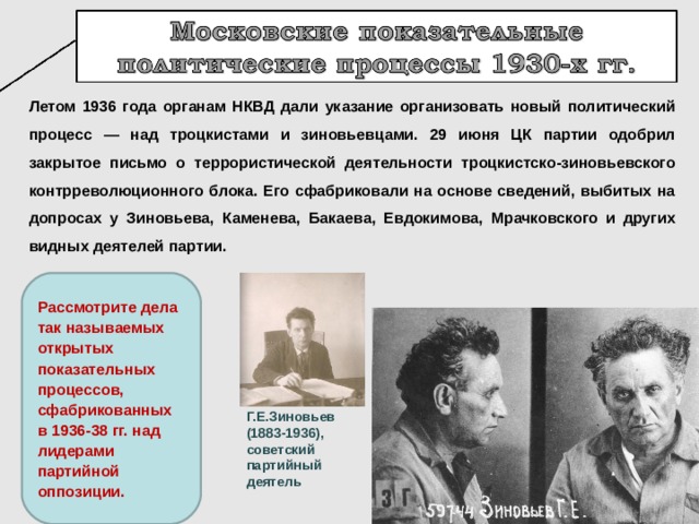 Летом 1936 года органам НКВД дали указание организовать новый политический процесс — над троцкистами и зиновьевцами. 29 июня ЦК партии одобрил закрытое письмо о террористической деятельности троцкистско-зиновьевского контрреволюционного блока. Его сфабриковали на основе сведений, выбитых на допросах у Зиновьева, Каменева, Бакаева, Евдокимова, Мрачковского и других видных деятелей партии. Рассмотрите дела так называемых открытых показательных процессов, сфабрикованных в 1936-38 гг. над лидерами партийной оппозиции. Г.Е.Зиновьев (1883-1936), советский партийный деятель