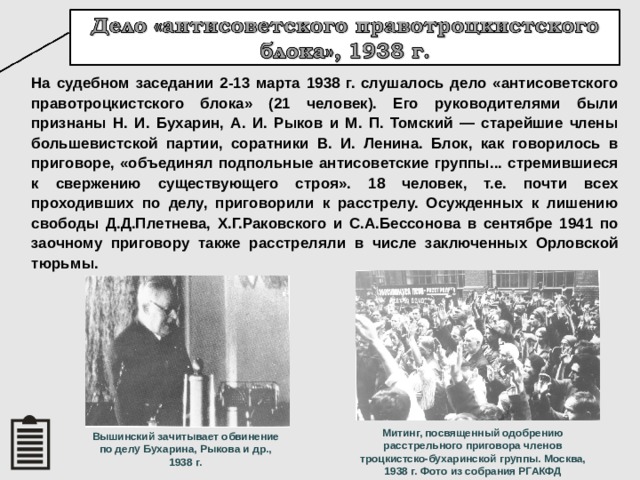 На судебном заседании 2-13 марта 1938 г. слушалось дело «антисоветского правотроцкистского блока» (21 человек). Его руководителями были признаны Н. И. Бухарин, А. И. Рыков и М. П. Томский — старейшие члены большевистской партии, соратники В. И. Ленина. Блок, как говорилось в приговоре, «объединял подпольные антисоветские группы... стремившиеся к свержению существующего строя». 18 человек, т.е. почти всех проходивших по делу, приговорили к расстрелу. Осужденных к лишению свободы Д.Д.Плетнева, Х.Г.Раковского и С.А.Бессонова в сентябре 1941 по заочному приговору также расстреляли в числе заключенных Орловской тюрьмы. Митинг, посвященный одобрению расстрельного приговора членов троцкистско-бухаринской группы. Москва, 1938 г. Фото из собрания РГАКФД Вышинский зачитывает обвинение по делу Бухарина, Рыкова и др., 1938 г. 18