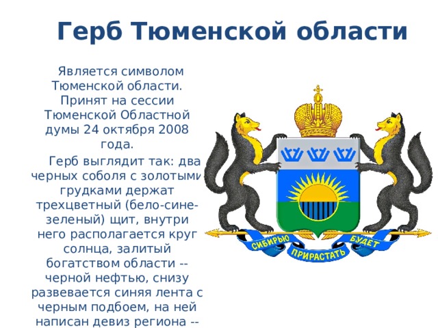 Герб Тюменской области  Является символом Тюменской области. Принят на сессии Тюменской Областной думы 24 октября 2008 года.  Герб выглядит так: два черных соболя с золотыми грудками держат трехцветный (бело-сине-зеленый) щит, внутри него располагается круг солнца, залитый богатством области -- черной нефтью, снизу развевается синяя лента с черным подбоем, на ней написан девиз региона -- «Сибирью прирастать будет», взятый из известного изречения Михаила Ломоносова