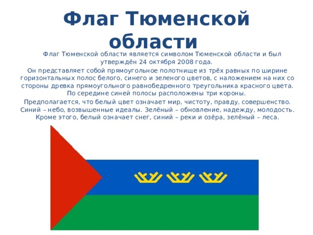 Флаг Тюменской области  Флаг Тюменской области является символом Тюменской области и был утверждён 24 октября 2008 года. Он представляет собой прямоугольное полотнище из трёх равных по ширине горизонтальных полос белого, синего и зеленого цветов, с наложением на них со стороны древка прямоугольного равнобедренного треугольника красного цвета. По середине синей полосы расположены три короны. Предполагается, что белый цвет означает мир, чистоту, правду, совершенство. Синий – небо, возвышенные идеалы. Зелёный – обновление, надежду, молодость. Кроме этого, белый означает снег, синий – реки и озёра, зелёный – леса.