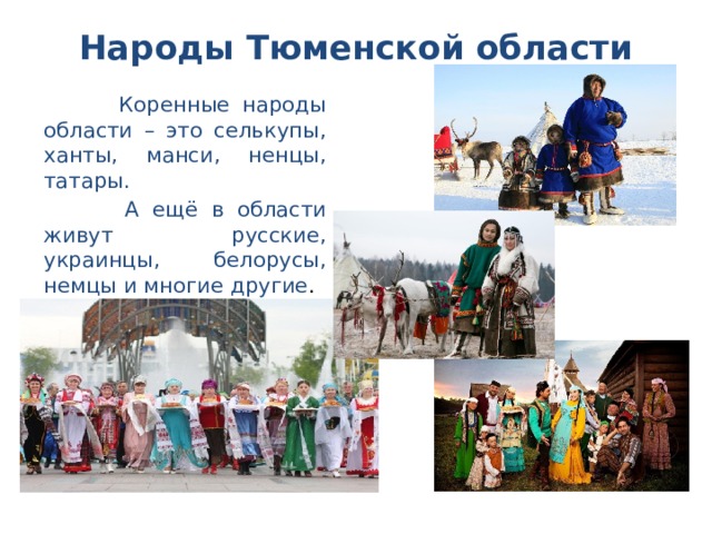 Народы Тюменской области    Коренные народы области – это селькупы, ханты, манси, ненцы, татары.  А ещё в области живут русские, украинцы, белорусы, немцы и многие другие .