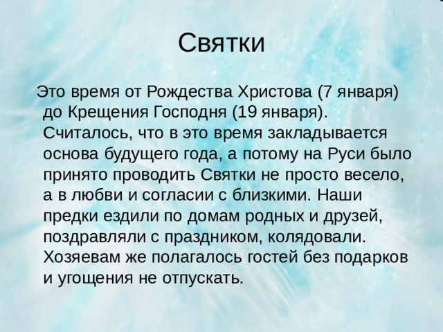 Святки  Это время от Рождества Христова (7 января) до Крещения Господня (19 января). Считалось, что в это время закладывается основа будущего года, а потому на Руси было принято проводить Святки не просто весело, а в любви и согласии с близкими. Наши предки ездили по домам родных и друзей, поздравляли с праздником, колядовали. Хозяевам же полагалось гостей без подарков и угощения не отпускать.