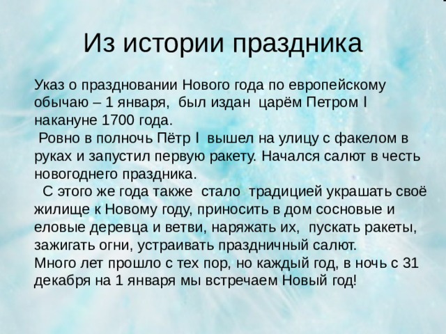 Из истории праздника Указ о праздновании Нового года по европейскому обычаю – 1 января, был издан царём Петром Ӏ накануне 1700 года.  Ровно в полночь Пётр Ӏ вышел на улицу с факелом в руках и запустил первую ракету. Начался салют в честь новогоднего праздника.  С этого же года также стало традицией украшать своё жилище к Новому году, приносить в дом сосновые и еловые деревца и ветви, наряжать их, пускать ракеты, зажигать огни, устраивать праздничный салют. Много лет прошло с тех пор, но каждый год, в ночь с 31 декабря на 1 января мы встречаем Новый год!