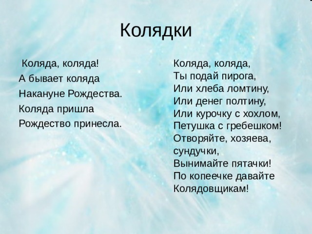 Колядки  Коляда, коляда! А бывает коляда Накануне Рождества. Коляда пришла Рождество принесла.  Коляда, коляда,  Ты подай пирога,  Или хлеба ломтину,  Или денег полтину,  Или курочку с хохлом,  Петушка с гребешком!  Отворяйте, хозяева, сундучки,  Вынимайте пятачки!  По копеечке давайте Колядовщикам!