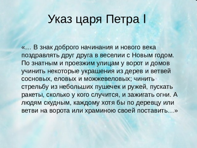 Указ царя Петра Ӏ  «… В знак доброго начинания и нового века поздравлять друг друга в веселии с Новым годом. По знатным и проезжим улицам у ворот и домов учинить некоторые украшения из дерев и ветвей сосновых, еловых и можжевеловых; чинить стрельбу из небольших пушечек и ружей, пускать ракеты, сколько у кого случится, и зажигать огни. А людям скудным, каждому хотя бы по деревцу или ветви на ворота или храминою своей поставить…»