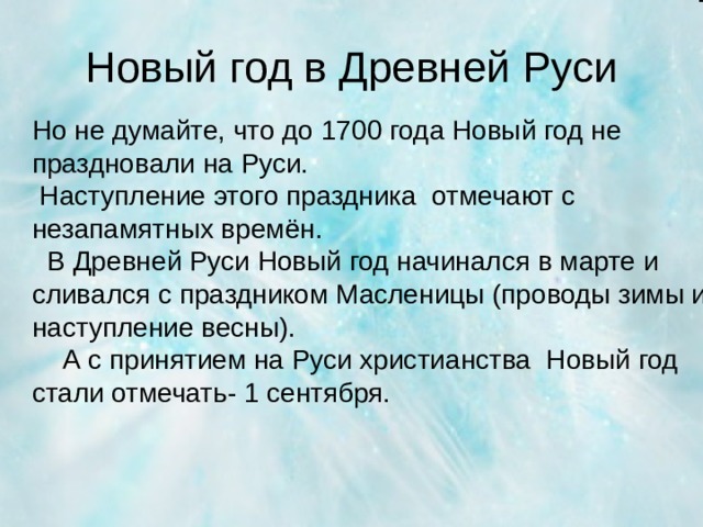 Новый год в Древней Руси Но не думайте, что до 1700 года Новый год не праздновали на Руси.  Наступление этого праздника отмечают с незапамятных времён.  В Древней Руси Новый год начинался в марте и сливался с праздником Масленицы (проводы зимы и наступление весны).  А с принятием на Руси христианства Новый год стали отмечать- 1 сентября.