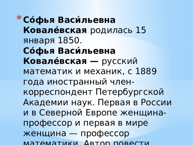 Со́фья Васи́льевна Ковале́вская родилась 15 января 1850.  Со́фья Васи́льевна Ковале́вская — русский математик и механик, с 1889 года иностранный член-корреспондент Петербургской Академии наук. Первая в России и в Северной Европе женщина-профессор и первая в мире женщина — профессор математики. Автор повести «Нигилистка» и «Воспоминания детства».