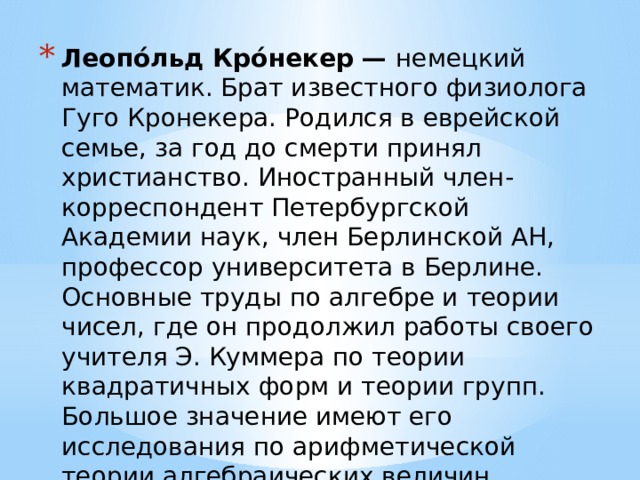 Леопо́льд Кро́некер — немецкий математик. Брат известного физиолога Гуго Кронекера. Родился в еврейской семье, за год до смерти принял христианство. Иностранный член-корреспондент Петербургской Академии наук, член Берлинской АН, профессор университета в Берлине. Основные труды по алгебре и теории чисел, где он продолжил работы своего учителя Э. Куммера по теории квадратичных форм и теории групп. Большое значение имеют его исследования по арифметической теории алгебраических величин.